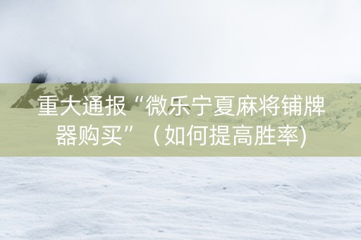 重大通报“微乐宁夏麻将铺牌器购买”（如何提高胜率)