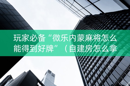 玩家必备“微乐内蒙麻将怎么能得到好牌”（自建房怎么拿好牌)