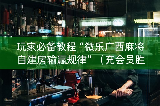 玩家必备教程“微乐广西麻将自建房输赢规律”（充会员胜率高)
