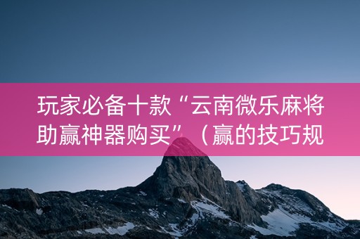 玩家必备十款“云南微乐麻将助赢神器购买”（赢的技巧规律)