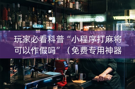 玩家必看科普“小程序打麻将可以作假吗”（免费专用神器)