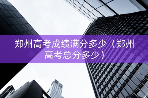 郑州高考成绩满分多少（郑州高考总分多少）