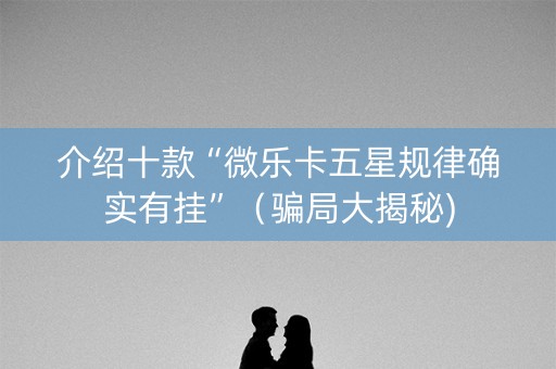 介绍十款“微乐卡五星规律确实有挂”（骗局大揭秘)