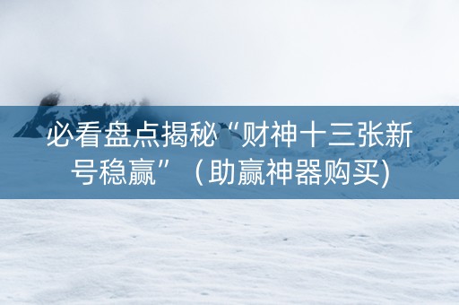 必看盘点揭秘“财神十三张新号稳赢”（助赢神器购买)