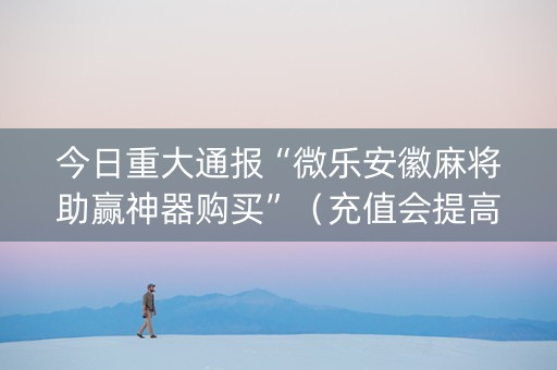 今日重大通报“微乐安徽麻将助赢神器购买”（充值会提高胜率么)