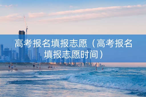 高考报名填报志愿（高考报名填报志愿时间）
