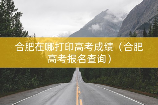 合肥在哪打印高考成绩（合肥高考报名查询）