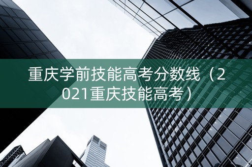 重庆学前技能高考分数线（2021重庆技能高考）