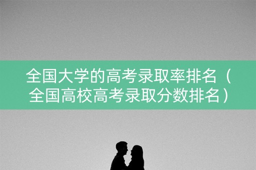 全国大学的高考录取率排名（全国高校高考录取分数排名）
