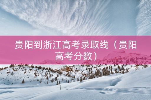 贵阳到浙江高考录取线（贵阳高考分数）