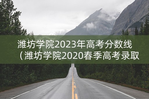 潍坊学院2023年高考分数线（潍坊学院2020春季高考录取分数线）