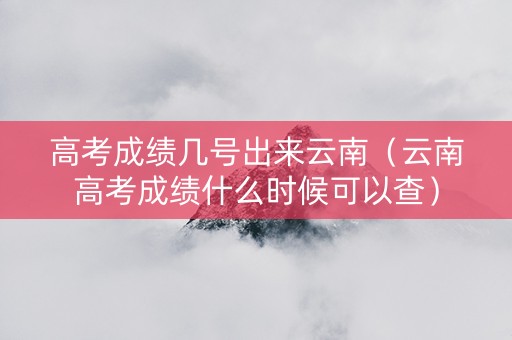 高考成绩几号出来云南（云南高考成绩什么时候可以查）