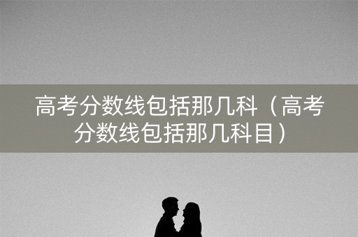 高考分数线包括那几科（高考分数线包括那几科目）