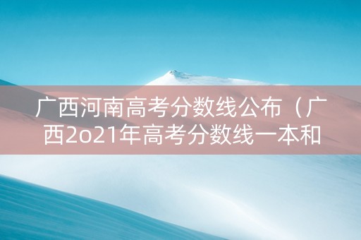 广西河南高考分数线公布（广西2o21年高考分数线一本和二本分数线多少?河南）