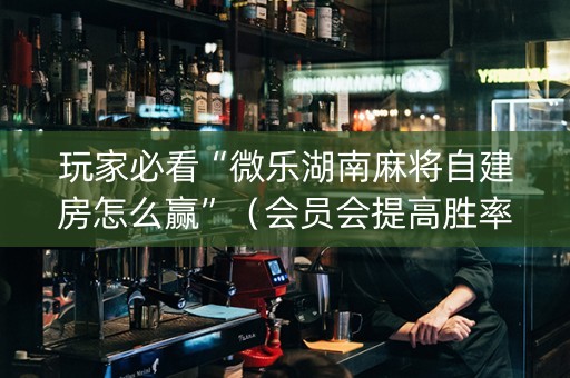 玩家必看“微乐湖南麻将自建房怎么赢”（会员会提高胜率吗)