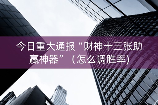 今日重大通报“财神十三张助赢神器”（怎么调胜率)