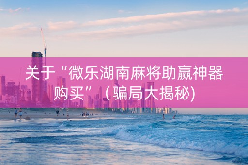 关于“微乐湖南麻将助赢神器购买”（骗局大揭秘)