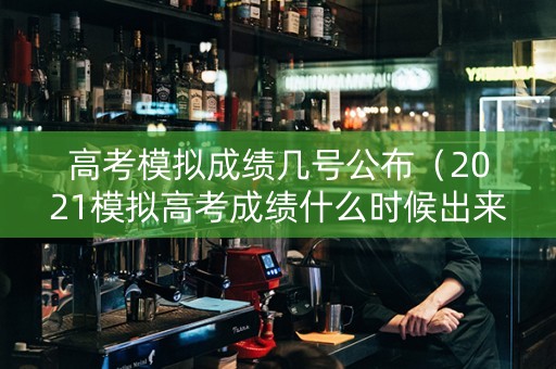 高考模拟成绩几号公布（2021模拟高考成绩什么时候出来）