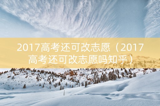 2017高考还可改志愿（2017高考还可改志愿吗知乎）