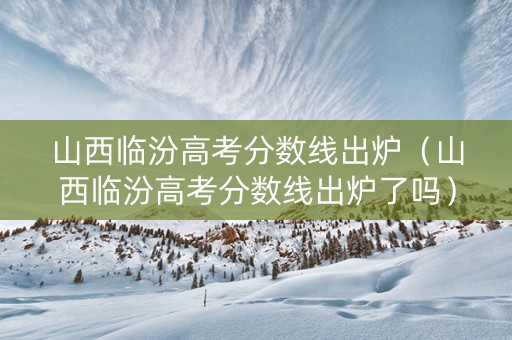山西临汾高考分数线出炉（山西临汾高考分数线出炉了吗）