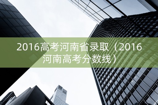2016高考河南省录取（2016河南高考分数线）
