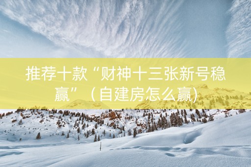 推荐十款“财神十三张新号稳赢”（自建房怎么赢)