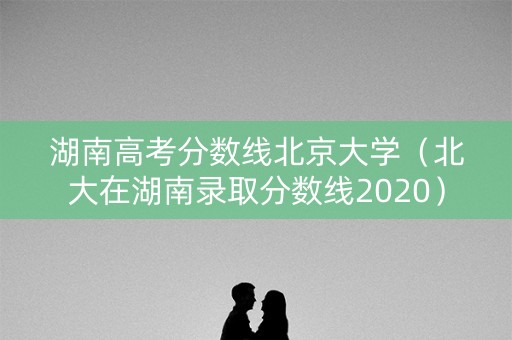 湖南高考分数线北京大学（北大在湖南录取分数线2020）