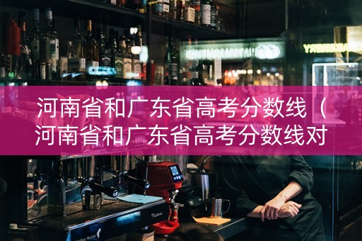 河南省和广东省高考分数线（河南省和广东省高考分数线对比）