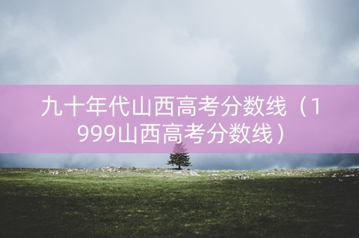 九十年代山西高考分数线（1999山西高考分数线）