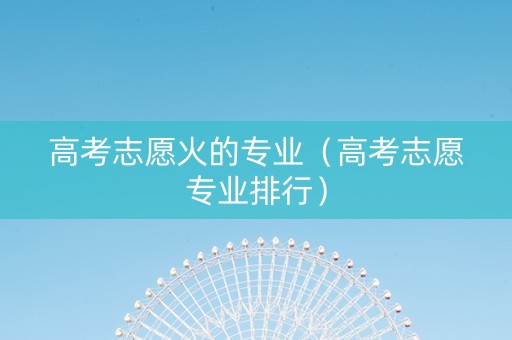 高考志愿火的专业（高考志愿专业排行）