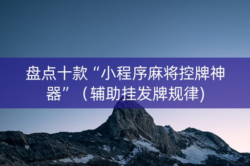 盘点十款“小程序麻将控牌神器”（辅助挂发牌规律)