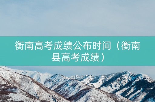 衡南高考成绩公布时间（衡南县高考成绩）