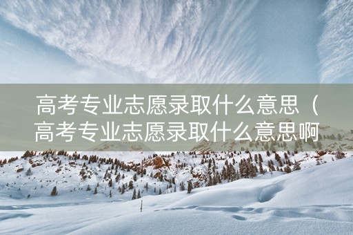 高考专业志愿录取什么意思（高考专业志愿录取什么意思啊）