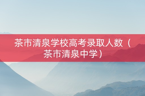 茶市清泉学校高考录取人数（茶市清泉中学）
