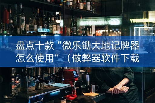 盘点十款“微乐锄大地记牌器怎么使用”（做弊器软件下载)