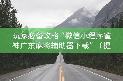 玩家必备攻略“微信小程序雀神广东麻将辅助器下载”（提高胜率软件)