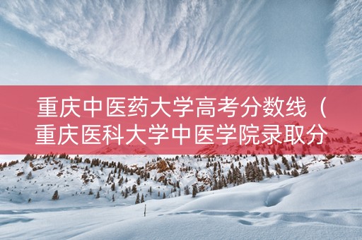 重庆中医药大学高考分数线（重庆医科大学中医学院录取分数）