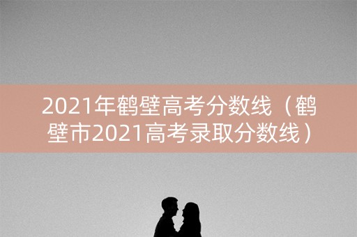 2021年鹤壁高考分数线（鹤壁市2021高考录取分数线）
