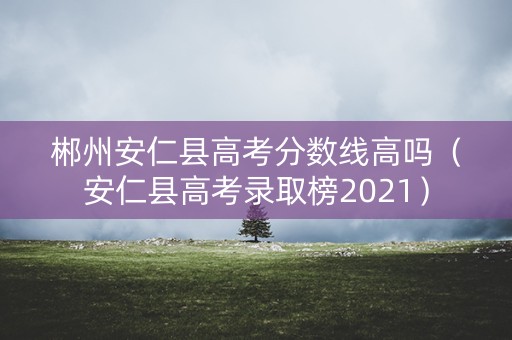 郴州安仁县高考分数线高吗（安仁县高考录取榜2021）