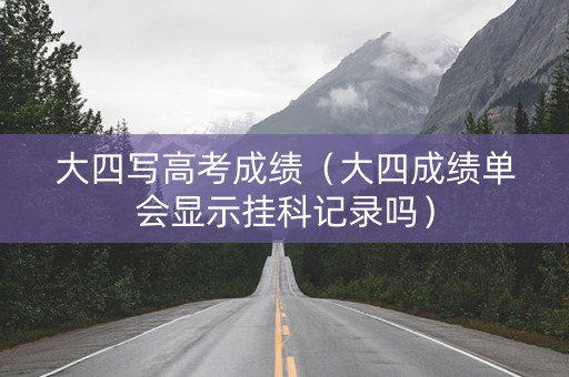 大四写高考成绩（大四成绩单会显示挂科记录吗）
