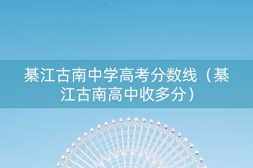 綦江古南中学高考分数线（綦江古南高中收多分）