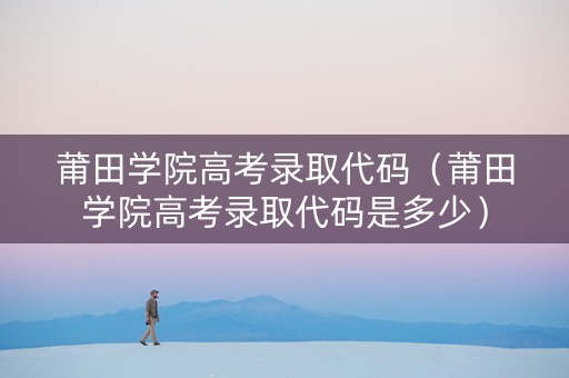 莆田学院高考录取代码（莆田学院高考录取代码是多少）
