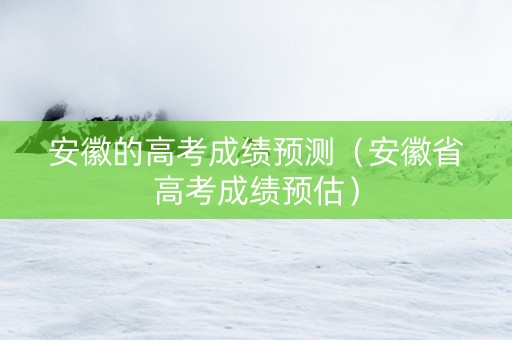 安徽的高考成绩预测（安徽省高考成绩预估）