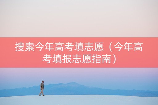 搜索今年高考填志愿（今年高考填报志愿指南）