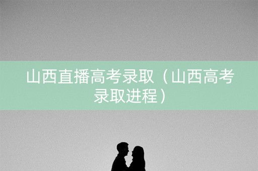 山西直播高考录取（山西高考录取进程）
