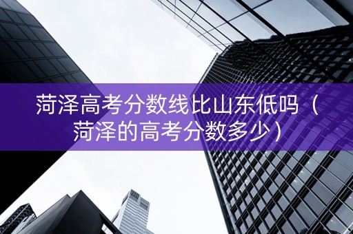 菏泽高考分数线比山东低吗（菏泽的高考分数多少）