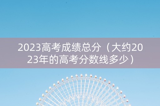 2023高考成绩总分（大约2023年的高考分数线多少）