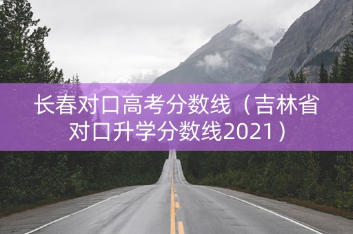 长春对口高考分数线（吉林省对口升学分数线2021）