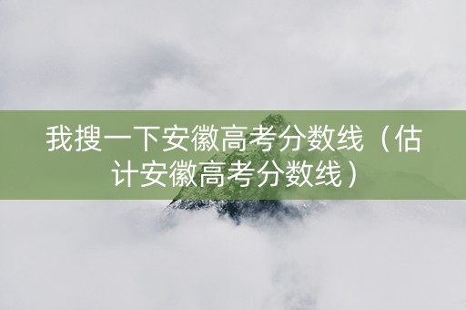 我搜一下安徽高考分数线（估计安徽高考分数线）
