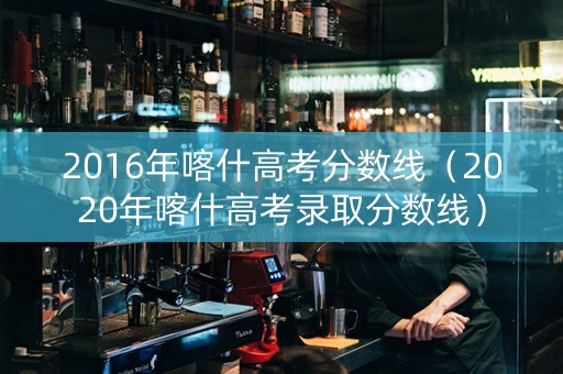 2016年喀什高考分数线（2020年喀什高考录取分数线）